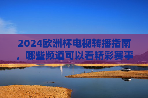 2024欧洲杯电视转播指南，哪些频道可以看精彩赛事？2024欧洲杯电视转播指南，观赛频道全解析