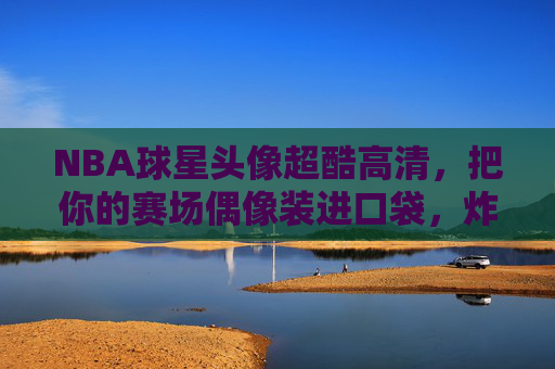 NBA球星头像超酷高清，把你的赛场偶像装进口袋，炸裂朋友圈！NBA球星超酷高清头像装进口袋，炸裂朋友圈！