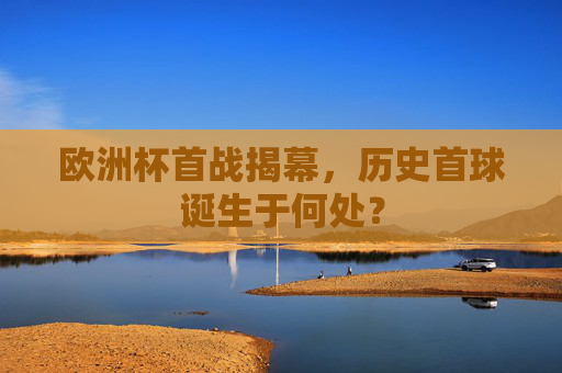 欧洲杯首战揭幕,历史首球诞生于何处? 欧洲杯首战揭幕,历史首球诞生于何处?