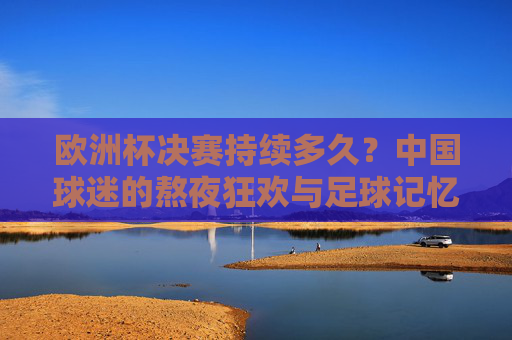 欧洲杯决赛持续多久？中国球迷的熬夜狂欢与足球记忆，欧洲杯决赛，中国球迷的熬夜狂欢与足球记忆