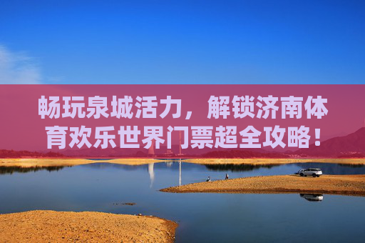 畅玩泉城活力，解锁济南体育欢乐世界门票超全攻略！