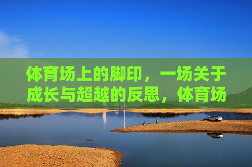 体育场上的脚印,一场关于成长与超越的反思,体育场上的脚印,成长与超越的印记 体育场上的脚印,一场关于成长与超越的反思,体育场上的脚印,成长与超越的印记