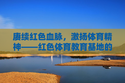 赓续红色血脉,激扬体育精神——红色体育教育基地的时代担当,赓续红色血脉 激扬体育精神,红色体育教育基地的时代担当 赓续红色血脉,激扬体育精神——红色体育教育基地的时代担当,赓续红色血脉 激扬体育精神,红色体育教育基地的时代担当