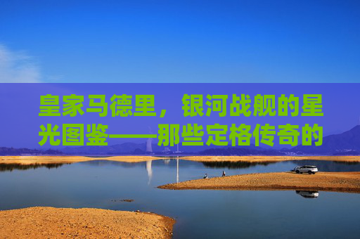 皇家马德里,银河战舰的星光图鉴——那些定格传奇的球员瞬间,皇家马德里,银河战舰的传奇星光瞬间 皇家马德里,银河战舰的星光图鉴——那些定格传奇的球员瞬间,皇家马德里,银河战舰的传奇星光瞬间