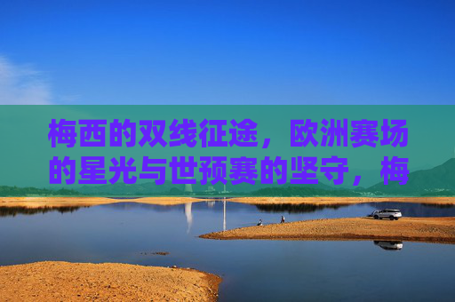 梅西的双线征途,欧洲赛场的星光与世预赛的坚守,梅西双线征途,欧洲星光与世预坚守 梅西的双线征途,欧洲赛场的星光与世预赛的坚守,梅西双线征途,欧洲星光与世预坚守