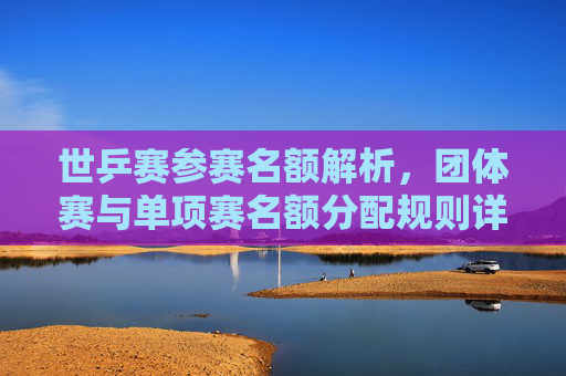 世乒赛参赛名额解析,团体赛与单项赛名额分配规则详解,世乒赛团体赛与单项赛名额分配规则详解 世乒赛参赛名额解析,团体赛与单项赛名额分配规则详解,世乒赛团体赛与单项赛名额分配规则详解