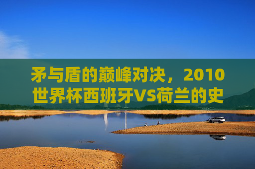 矛与盾的巅峰对决,2010世界杯西班牙VS荷兰的史诗之战,2010世界杯西班牙VS荷兰,矛与盾的史诗巅峰对决 矛与盾的巅峰对决,2010世界杯西班牙VS荷兰的史诗之战,2010世界杯西班牙VS荷兰,矛与盾的史诗巅峰对决