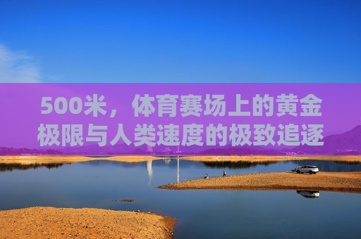 500米,体育赛场上的黄金极限与人类速度的极致追逐,500米,体育赛场的黄金极限与人类速度的极致追逐 500米,体育赛场上的黄金极限与人类速度的极致追逐,500米,体育赛场的黄金极限与人类速度的极致追逐