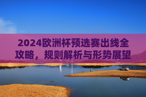 2024欧洲杯预选赛出线全攻略，规则解析与形势展望，2024欧洲杯预选赛出线全攻略，规则解析与形势展望