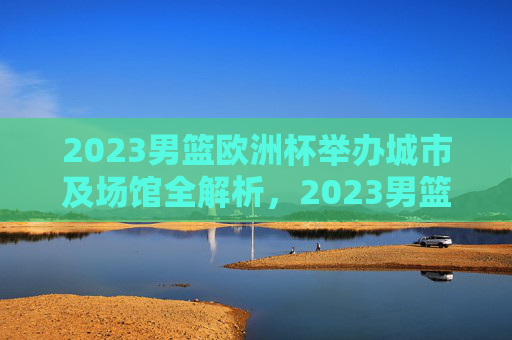2023男篮欧洲杯举办城市及场馆全解析,2023男篮欧洲杯举办城市及场馆全解析 2023男篮欧洲杯举办城市及场馆全解析,2023男篮欧洲杯举办城市及场馆全解析