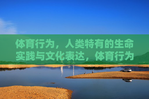体育行为,人类特有的生命实践与文化表达,体育行为,人类特有的生命实践与文化表达 体育行为,人类特有的生命实践与文化表达,体育行为,人类特有的生命实践与文化表达