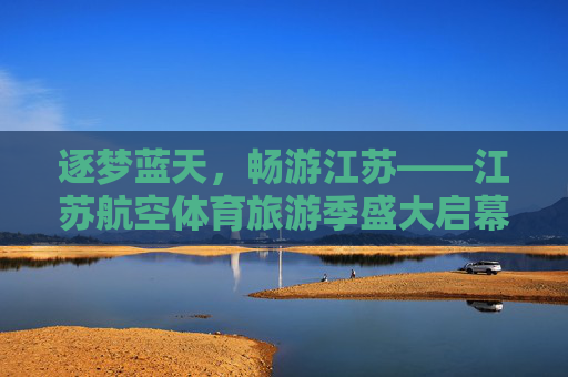 逐梦蓝天，畅游江苏——江苏航空体育旅游季盛大启幕，江苏航空体育旅游季盛大启幕