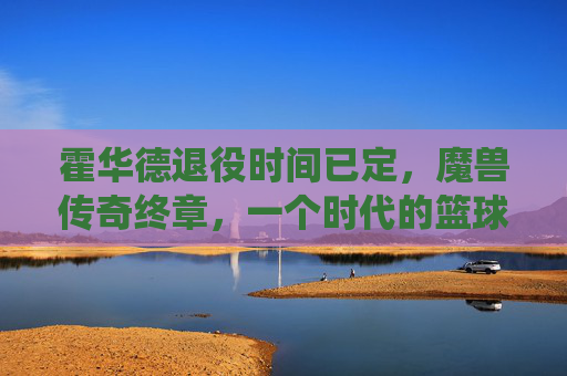 霍华德退役时间已定,魔兽传奇终章,一个时代的篮球记忆即将落幕 霍华德退役时间已定,魔兽传奇终章,一个时代的篮球记忆即将落幕