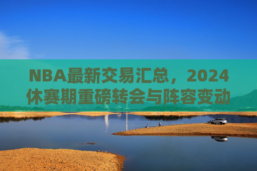 NBA最新交易汇总,2024休赛期重磅转会与阵容变动解析,NBA2024休赛期最新交易汇总与阵容变动解析 NBA最新交易汇总,2024休赛期重磅转会与阵容变动解析,NBA2024休赛期最新交易汇总与阵容变动解析