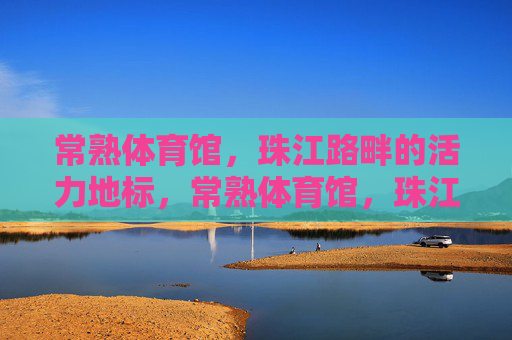常熟体育馆,珠江路畔的活力地标,常熟体育馆,珠江路畔活力地标 常熟体育馆,珠江路畔的活力地标,常熟体育馆,珠江路畔活力地标