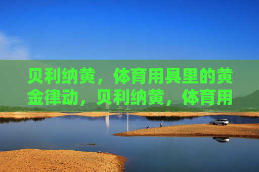贝利纳黄,体育用具里的黄金律动,贝利纳黄,体育用具里的黄金律动 贝利纳黄,体育用具里的黄金律动,贝利纳黄,体育用具里的黄金律动