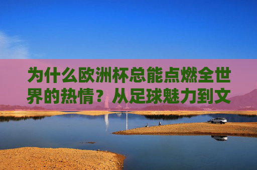 为什么欧洲杯总能点燃全世界的热情?从足球魅力到文化共鸣,欧洲杯,足球魅力与文化共鸣点燃全球热情 为什么欧洲杯总能点燃全世界的热情?从足球魅力到文化共鸣,欧洲杯,足球魅力与文化共鸣点燃全球热情
