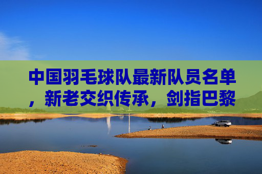中国羽毛球队最新队员名单，新老交织传承，剑指巴黎奥运荣耀，中国羽毛球队最新名单，新老交织传承剑指巴黎奥运