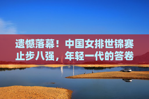遗憾落幕!中国女排世锦赛止步八强,年轻一代的答卷与未来之路,遗憾落幕!中国女排世锦赛止步八强,年轻一代答卷与未来之路 遗憾落幕!中国女排世锦赛止步八强,年轻一代的答卷与未来之路,遗憾落幕!中国女排世锦赛止步八强,年轻一代答卷与未来之路
