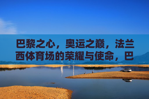 巴黎之心,奥运之巅,法兰西体育场的荣耀与使命,巴黎奥运之巅,法兰西体育场的荣耀与使命 巴黎之心,奥运之巅,法兰西体育场的荣耀与使命,巴黎奥运之巅,法兰西体育场的荣耀与使命