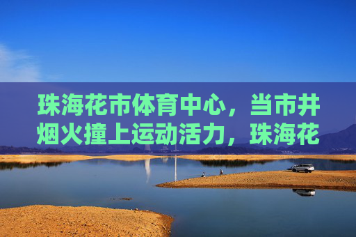 珠海花市体育中心,当市井烟火撞上运动活力,珠海花市体育中心,市井烟火与运动活力的碰撞 珠海花市体育中心,当市井烟火撞上运动活力,珠海花市体育中心,市井烟火与运动活力的碰撞