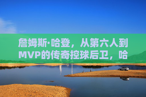 詹姆斯·哈登,从第六人到MVP的传奇控球后卫,哈登,从第六人到MVP的传奇控卫 詹姆斯·哈登,从第六人到MVP的传奇控球后卫,哈登,从第六人到MVP的传奇控卫