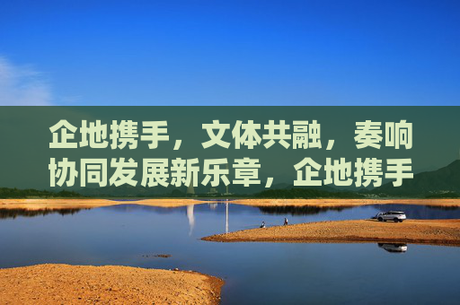 企地携手,文体共融,奏响协同发展新乐章,企地携手文体共融 奏响协同发展新乐章 企地携手,文体共融,奏响协同发展新乐章,企地携手文体共融 奏响协同发展新乐章