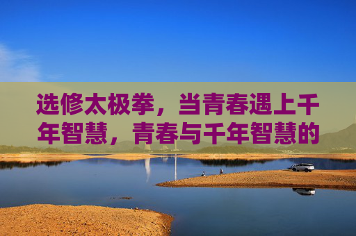 选修太极拳,当青春遇上千年智慧,青春与千年智慧的太极邂逅 选修太极拳,当青春遇上千年智慧,青春与千年智慧的太极邂逅
