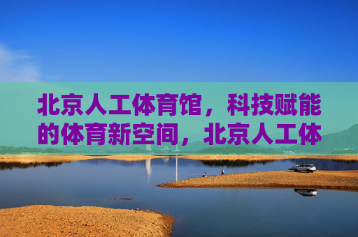 北京人工体育馆,科技赋能的体育新空间,北京人工体育馆,科技赋能的体育新空间 北京人工体育馆,科技赋能的体育新空间,北京人工体育馆,科技赋能的体育新空间
