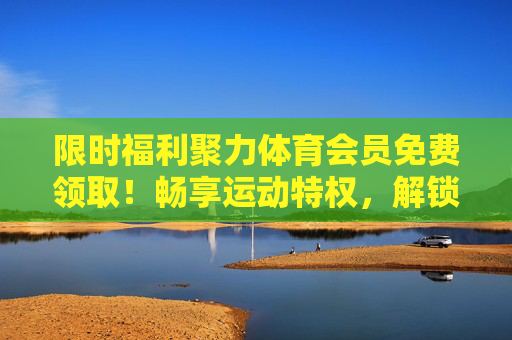 限时福利聚力体育会员免费领取!畅享运动特权,解锁健康生活,限时福利,聚力体育会员免费领,畅享运动特权解锁健康生活 限时福利聚力体育会员免费领取!畅享运动特权,解锁健康生活,限时福利,聚力体育会员免费领,畅享运动特权解锁健康生活