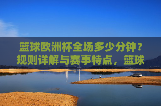 篮球欧洲杯全场多少分钟?规则详解与赛事特点,篮球欧洲杯全场时长,规则详解与赛事特点 篮球欧洲杯全场多少分钟?规则详解与赛事特点,篮球欧洲杯全场时长,规则详解与赛事特点