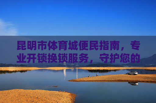 昆明市体育城便民指南,专业开锁换锁服务,守护您的居家安全,昆明市体育城便民指南,专业开锁换锁服务守护居家安全 昆明市体育城便民指南,专业开锁换锁服务,守护您的居家安全,昆明市体育城便民指南,专业开锁换锁服务守护居家安全