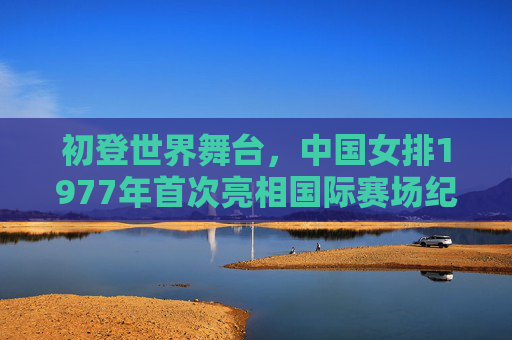 初登世界舞台,中国女排1977年首次亮相国际赛场纪实,1977,中国女排初登世界舞台纪实 初登世界舞台,中国女排1977年首次亮相国际赛场纪实,1977,中国女排初登世界舞台纪实