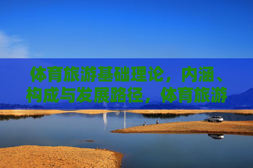 体育旅游基础理论,内涵、构成与发展路径,体育旅游基础理论,内涵、构成与发展路径探析 体育旅游基础理论,内涵、构成与发展路径,体育旅游基础理论,内涵、构成与发展路径探析