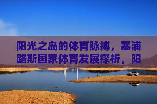 阳光之岛的体育脉搏,塞浦路斯国家体育发展探析,阳光之岛的体育脉搏,塞浦路斯国家体育发展探析 阳光之岛的体育脉搏,塞浦路斯国家体育发展探析,阳光之岛的体育脉搏,塞浦路斯国家体育发展探析