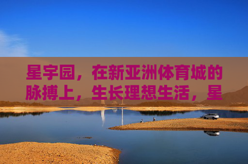 星宇园,在新亚洲体育城的脉搏上,生长理想生活,星宇园,新亚洲体育城脉搏,生长理想生活 星宇园,在新亚洲体育城的脉搏上,生长理想生活,星宇园,新亚洲体育城脉搏,生长理想生活