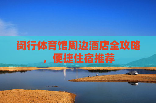 闵行体育馆周边酒店全攻略,便捷住宿推荐 闵行体育馆周边酒店全攻略,便捷住宿推荐