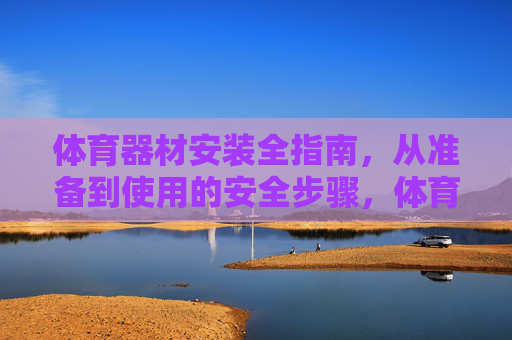 体育器材安装全指南,从准备到使用的安全步骤,体育器材安装全指南,从准备到使用的安全步骤 体育器材安装全指南,从准备到使用的安全步骤,体育器材安装全指南,从准备到使用的安全步骤