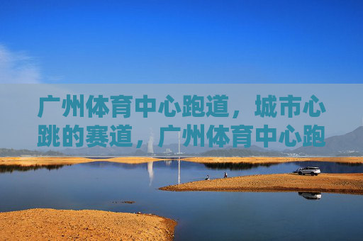 广州体育中心跑道，城市心跳的赛道，广州体育中心跑道，城市心跳的赛道