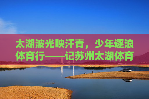 太湖波光映汗青,少年逐浪体育行——记苏州太湖体育课,太湖少年逐浪行,一堂体育课的青春印记 太湖波光映汗青,少年逐浪体育行——记苏州太湖体育课,太湖少年逐浪行,一堂体育课的青春印记