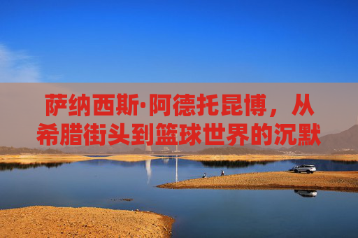 萨纳西斯·阿德托昆博,从希腊街头到篮球世界的沉默巨人,萨纳西斯·阿德托昆博,从希腊街头走出的篮球沉默巨人 萨纳西斯·阿德托昆博,从希腊街头到篮球世界的沉默巨人,萨纳西斯·阿德托昆博,从希腊街头走出的篮球沉默巨人