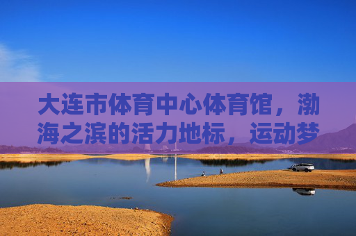 大连市体育中心体育馆,渤海之滨的活力地标,运动梦想的璀璨舞台,大连体育中心体育馆,渤海之滨的活力运动梦想舞台 大连市体育中心体育馆,渤海之滨的活力地标,运动梦想的璀璨舞台,大连体育中心体育馆,渤海之滨的活力运动梦想舞台