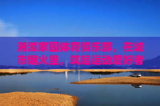 湘潭家园体育俱乐部,在城市烟火里,筑起运动爱好者的心灵家园,城市烟火里的运动心灵家园 湘潭家园体育俱乐部,在城市烟火里,筑起运动爱好者的心灵家园,城市烟火里的运动心灵家园