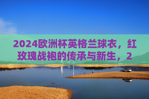 2024欧洲杯英格兰球衣，红玫瑰战袍的传承与新生，2024欧洲杯英格兰红玫瑰战袍，传承与新生