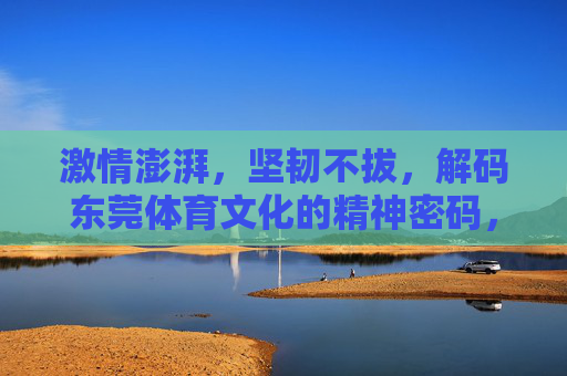 激情澎湃,坚韧不拔,解码东莞体育文化的精神密码,激情坚韧,解码东莞体育文化的精神密码 激情澎湃,坚韧不拔,解码东莞体育文化的精神密码,激情坚韧,解码东莞体育文化的精神密码