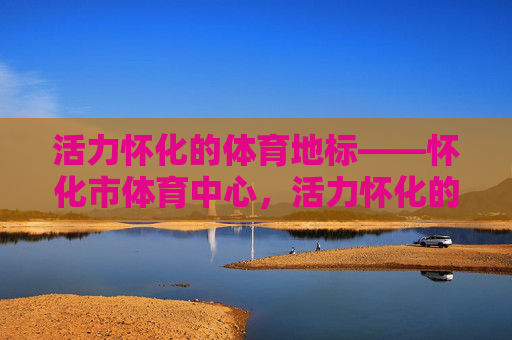 活力怀化的体育地标——怀化市体育中心,活力怀化的体育地标,怀化市体育中心 活力怀化的体育地标——怀化市体育中心,活力怀化的体育地标,怀化市体育中心