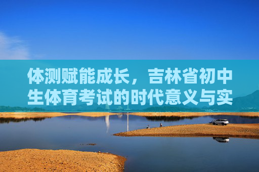 体测赋能成长,吉林省初中生体育考试的时代意义与实践路径,体测赋能成长,吉林省初中生体育考试的时代意义与实践路径 体测赋能成长,吉林省初中生体育考试的时代意义与实践路径,体测赋能成长,吉林省初中生体育考试的时代意义与实践路径