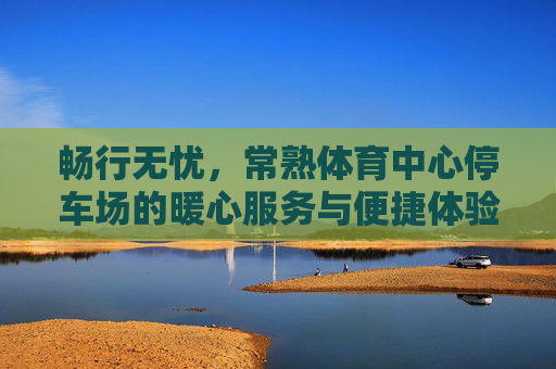 畅行无忧,常熟体育中心停车场的暖心服务与便捷体验,常熟体育中心停车场,畅行无忧的暖心便捷体验 畅行无忧,常熟体育中心停车场的暖心服务与便捷体验,常熟体育中心停车场,畅行无忧的暖心便捷体验