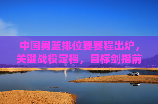 中国男篮排位赛赛程出炉，关键战役定档，目标剑指前八，中国男篮排位赛赛程出炉，关键战役定档剑指前八