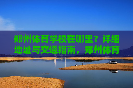 郑州体育学校在哪里？详细地址与交通指南，郑州体育学校地址及交通指南